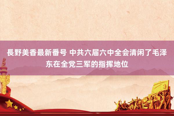 長野美香最新番号 中共六届六中全会清闲了毛泽东在全党三军的指挥地位