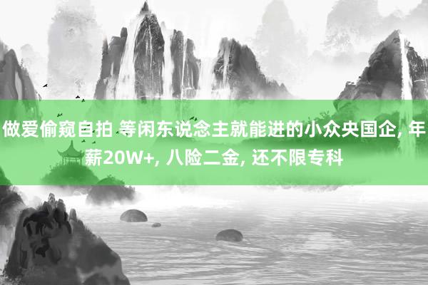 做爱偷窥自拍 等闲东说念主就能进的小众央国企, 年薪20W+, 八险二金, 还不限专科