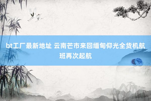 bt工厂最新地址 云南芒市来回缅甸仰光全货机航班再次起航