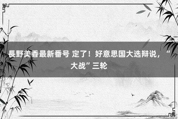 長野美香最新番号 定了！好意思国大选辩说，“大战”三轮