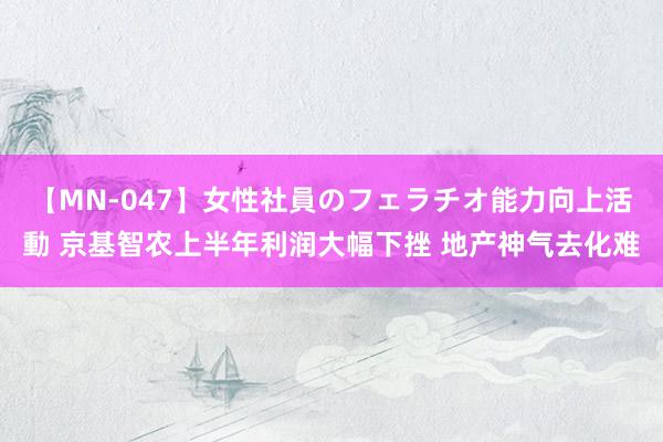 【MN-047】女性社員のフェラチオ能力向上活動 京基智农上半年利润大幅下挫 地产神气去化难