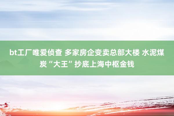 bt工厂唯爱侦查 多家房企变卖总部大楼 水泥煤炭“大王”抄底上海中枢金钱