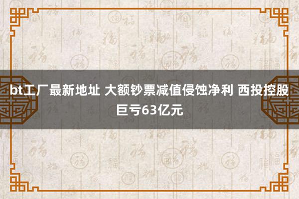 bt工厂最新地址 大额钞票减值侵蚀净利 西投控股巨亏63亿元