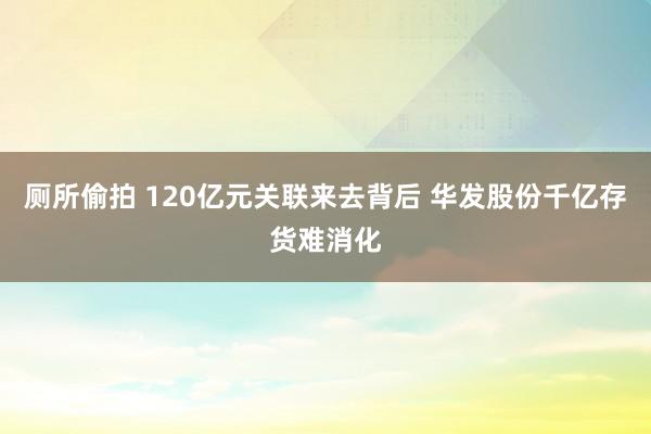 厕所偷拍 120亿元关联来去背后 华发股份千亿存货难消化