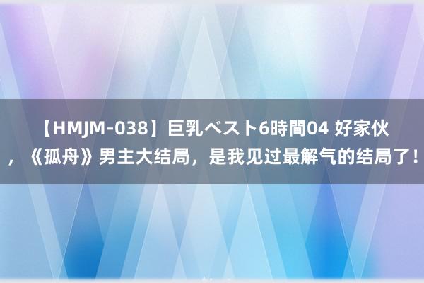 【HMJM-038】巨乳ベスト6時間04 好家伙，《孤舟》男主大结局，是我见过最解气的结局了！