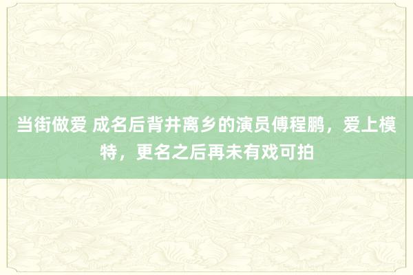 当街做爱 成名后背井离乡的演员傅程鹏，爱上模特，更名之后再未有戏可拍