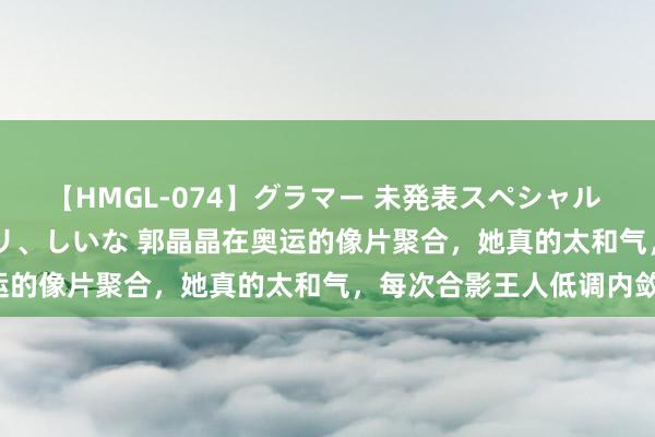 【HMGL-074】グラマー 未発表スペシャル 7 ゆず、MARIA、アメリ、しいな 郭晶晶在奥运的像片聚合，她真的太和气，每次合影王人低调内敛！