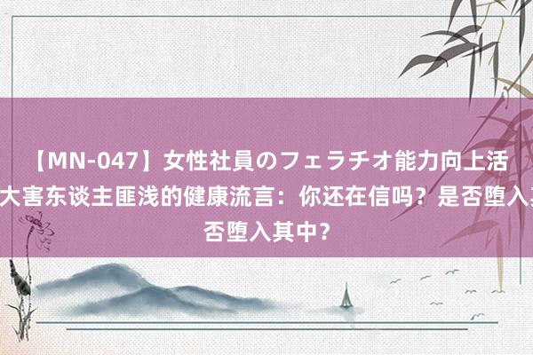 【MN-047】女性社員のフェラチオ能力向上活動 十大害东谈主匪浅的健康流言：你还在信吗？是否堕入其中？