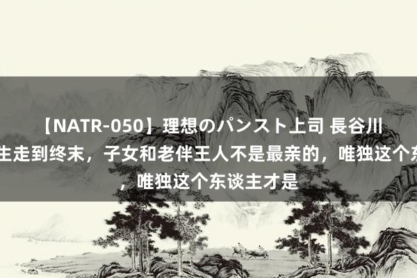 【NATR-050】理想のパンスト上司 長谷川舞 东谈主生走到终末，子女和老伴王人不是最亲的，唯独这个东谈主才是