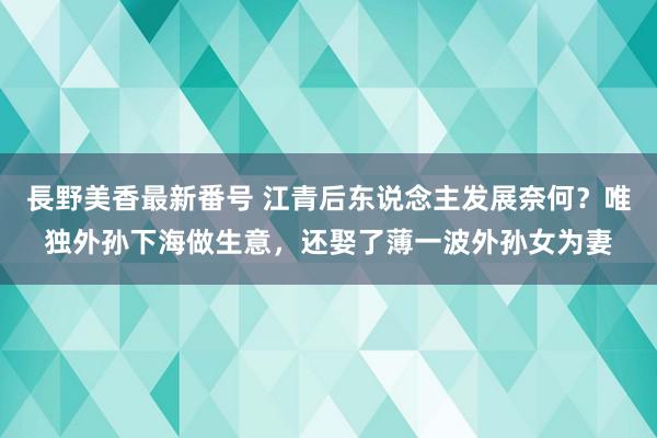 長野美香最新番号 江青后东说念主发展奈何？唯独外孙下海做生意，还娶了薄一波外孙女为妻