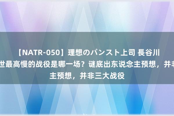 【NATR-050】理想のパンスト上司 長谷川舞 主席一世最高慢的战役是哪一场？谜底出东说念主预想，并非三大战役