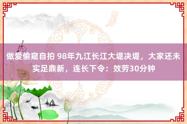 做爱偷窥自拍 98年九江长江大堤决堤，大家还未实足鼎新，连长下令：效劳30分钟