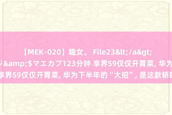 【MEK-020】職女。 File23</a>2011-05-20プレステージ&$マエカブ123分钟 享界S9仅仅开胃菜, 华为下半年的“大招”, 是这款轿跑SUV