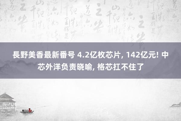 長野美香最新番号 4.2亿枚芯片, 142亿元! 中芯外洋负责晓喻, 格芯扛不住了