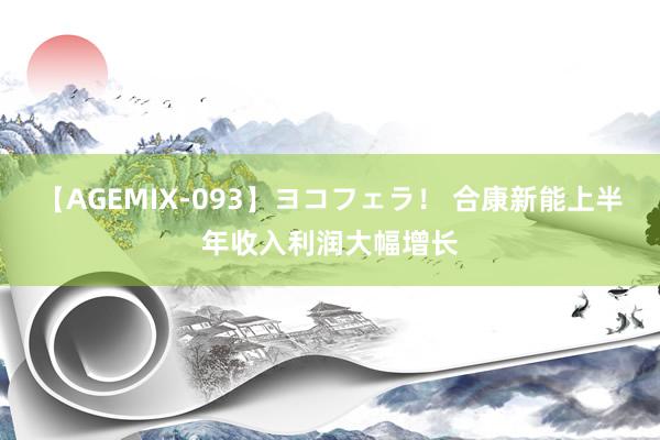 【AGEMIX-093】ヨコフェラ！ 合康新能上半年收入利润大幅增长