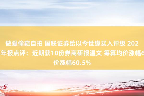 做爱偷窥自拍 国联证券给以今世缘买入评级 2024年半年报点评：近期获10份券商研报温文 筹算均价涨幅60.5%