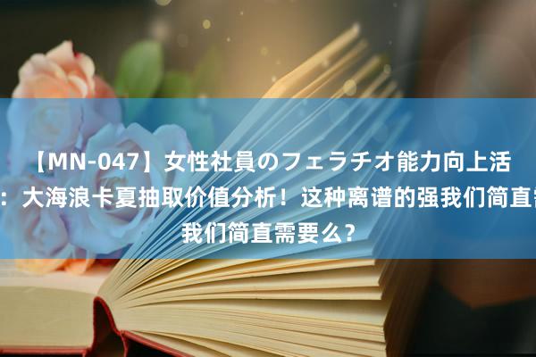 【MN-047】女性社員のフェラチオ能力向上活動 钢岚：大海浪卡夏抽取价值分析！这种离谱的强我们简直需要么？