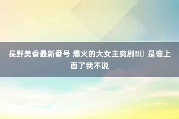 長野美香最新番号 爆火的大女主爽剧‼️是谁上面了我不说