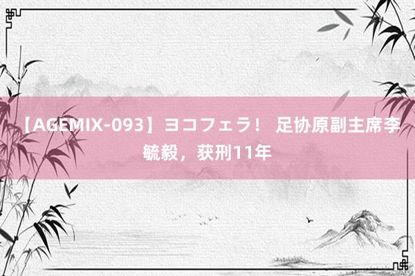 【AGEMIX-093】ヨコフェラ！ 足协原副主席李毓毅，获刑11年