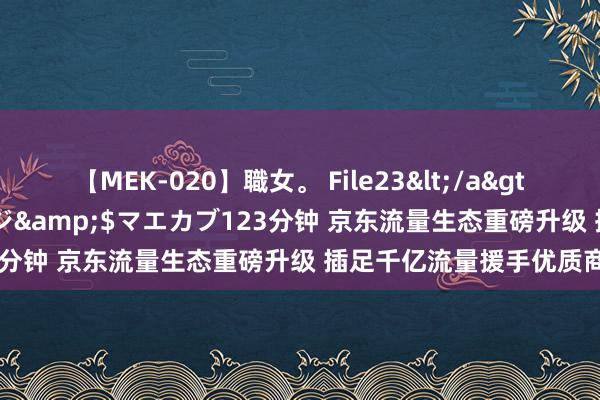 【MEK-020】職女。 File23</a>2011-05-20プレステージ&$マエカブ123分钟 京东流量生态重磅升级 插足千亿流量援手优质商家