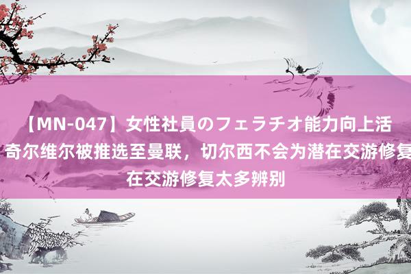 【MN-047】女性社員のフェラチオ能力向上活動 英媒：奇尔维尔被推选至曼联，切尔西不会为潜在交游修复太多辨别