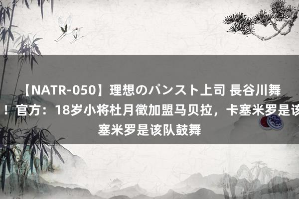 【NATR-050】理想のパンスト上司 長谷川舞 留洋+1！官方：18岁小将杜月徵加盟马贝拉，卡塞米罗是该队鼓舞