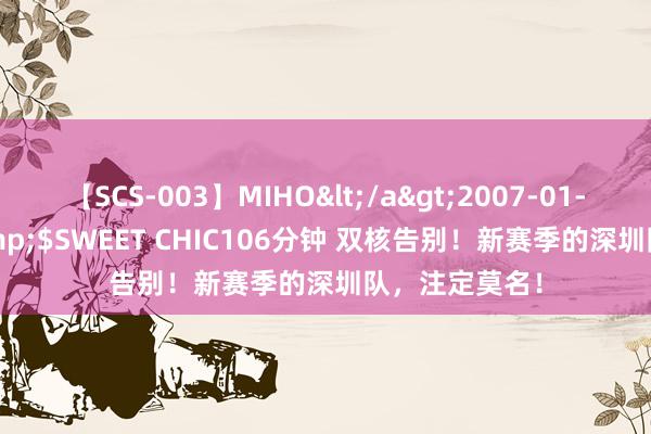 【SCS-003】MIHO</a>2007-01-10h.m.p&$SWEET CHIC106分钟 双核告别！新赛季的深圳队，注定莫名！