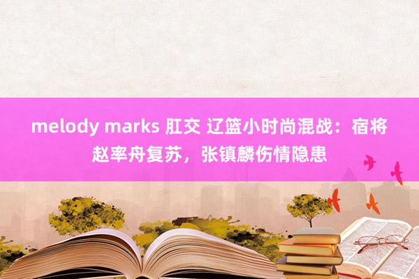 melody marks 肛交 辽篮小时尚混战：宿将赵率舟复苏，张镇麟伤情隐患