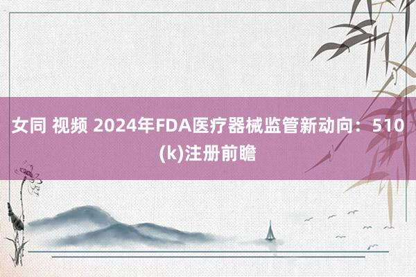 女同 视频 2024年FDA医疗器械监管新动向：510(k)注册前瞻