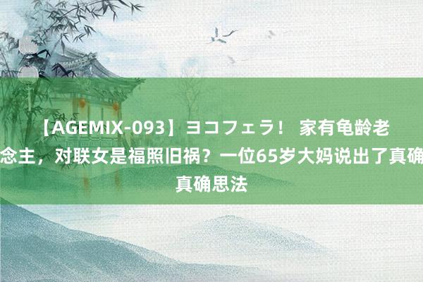 【AGEMIX-093】ヨコフェラ！ 家有龟龄老东说念主，对联女是福照旧祸？一位65岁大妈说出了真确思法