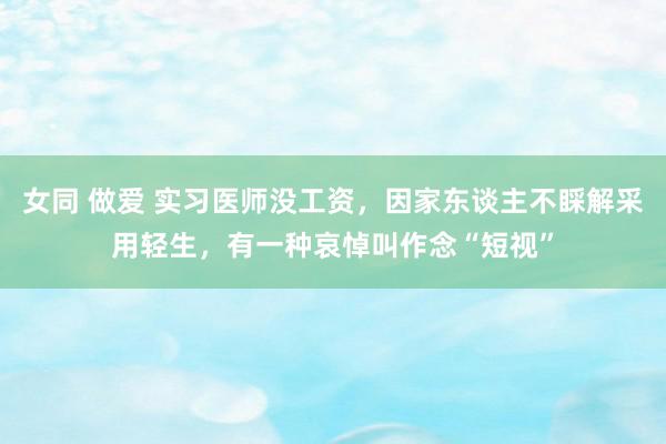 女同 做爱 实习医师没工资，因家东谈主不睬解采用轻生，有一种哀悼叫作念“短视”