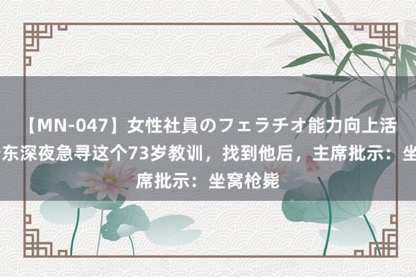 【MN-047】女性社員のフェラチオ能力向上活動 毛泽东深夜急寻这个73岁教训，找到他后，主席批示：坐窝枪毙