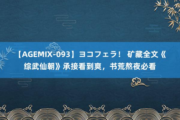 【AGEMIX-093】ヨコフェラ！ 矿藏全文《综武仙朝》承接看到爽，书荒熬夜必看