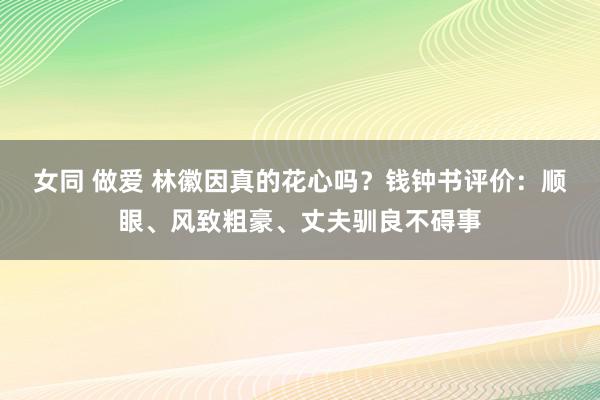 女同 做爱 林徽因真的花心吗？钱钟书评价：顺眼、风致粗豪、丈夫驯良不碍事