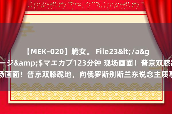 【MEK-020】職女。 File23</a>2011-05-20プレステージ&$マエカブ123分钟 现场画面！普京双膝跪地，向俄罗斯别斯兰东说念主质事件受难者献花