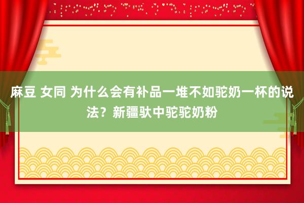 麻豆 女同 为什么会有补品一堆不如驼奶一杯的说法？新疆驮中驼驼奶粉