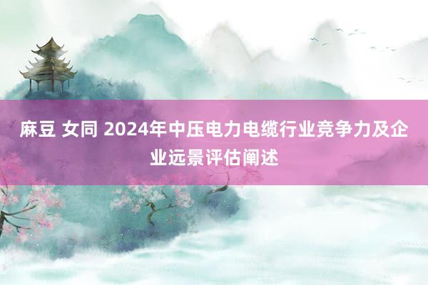 麻豆 女同 2024年中压电力电缆行业竞争力及企业远景评估阐述