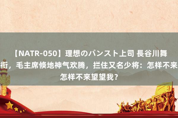 【NATR-050】理想のパンスト上司 長谷川舞 55年授衔，毛主席倏地神气欢腾，拦住又名少将：怎样不来望望我？