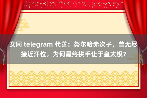 女同 telegram 代善：努尔哈赤次子，曾无尽接近汗位，为何最终拱手让于皇太极？