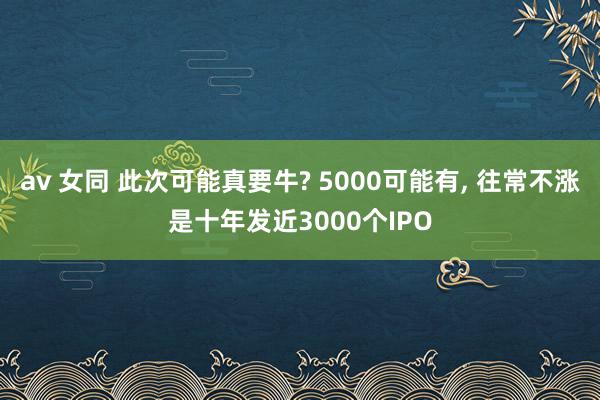 av 女同 此次可能真要牛? 5000可能有, 往常不涨是十年发近3000个IPO