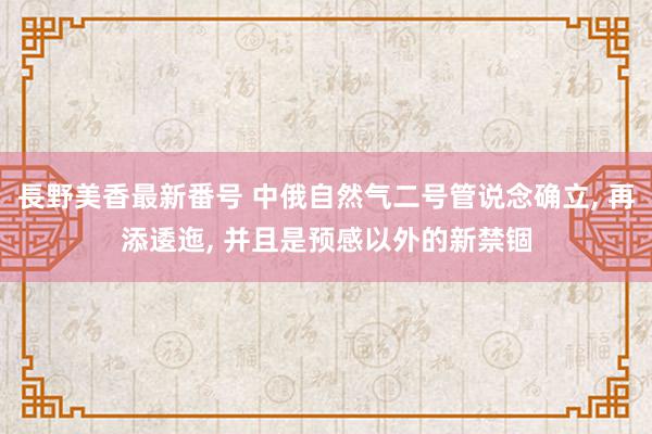 長野美香最新番号 中俄自然气二号管说念确立, 再添逶迤, 并且是预感以外的新禁锢