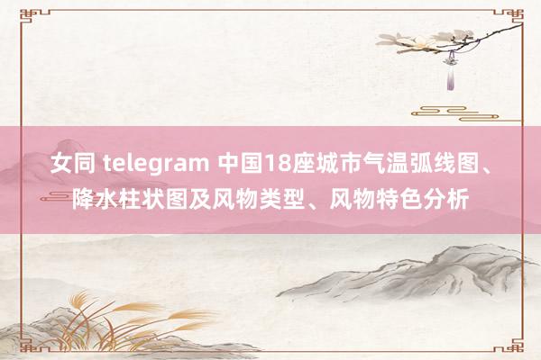 女同 telegram 中国18座城市气温弧线图、降水柱状图及风物类型、风物特色分析