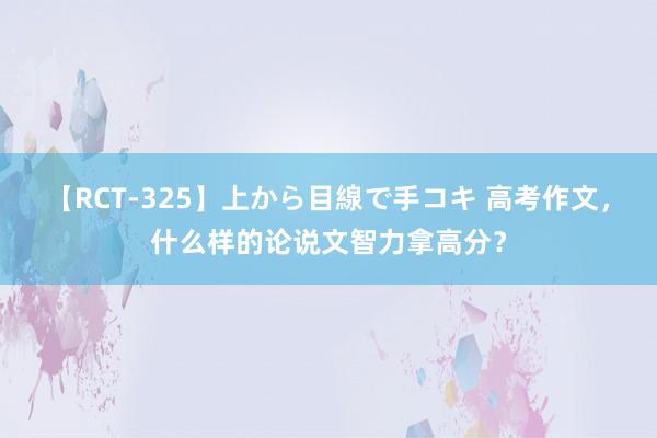 【RCT-325】上から目線で手コキ 高考作文，什么样的论说文智力拿高分？