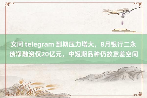 女同 telegram 到期压力增大，8月银行二永债净融资仅20亿元，中短期品种仍故意差空间