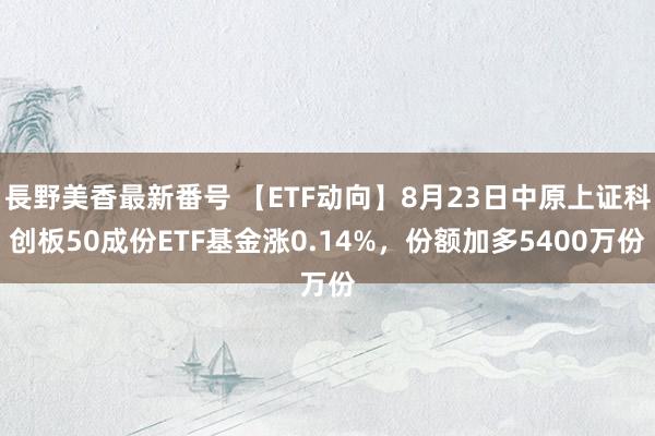 長野美香最新番号 【ETF动向】8月23日中原上证科创板50成份ETF基金涨0.14%，份额加多5400万份