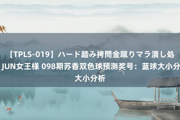 【TPLS-019】ハード踏み拷問金蹴りマラ潰し処刑 JUN女王様 098期苏香双色球预测奖号：蓝球大小分析