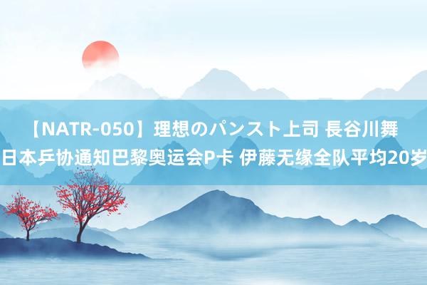 【NATR-050】理想のパンスト上司 長谷川舞 日本乒协通知巴黎奥运会P卡 伊藤无缘全队平均20岁