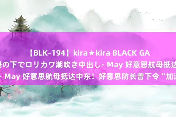 【BLK-194】kira★kira BLACK GAL 黒ギャル青姦露出-灼熱太陽の下でロリカワ潮吹き中出し- May 好意思航母抵达中东！好意思防长曾下令“加速”