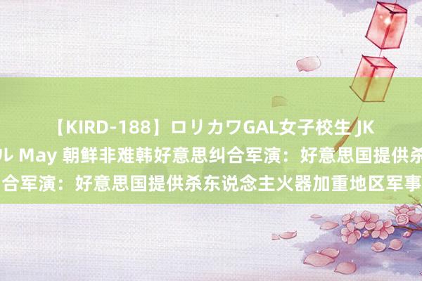 【KIRD-188】ロリカワGAL女子校生 JK連続一撃顔射ハイスクール May 朝鲜非难韩好意思纠合军演：好意思国提供杀东说念主火器加重地区军事回击