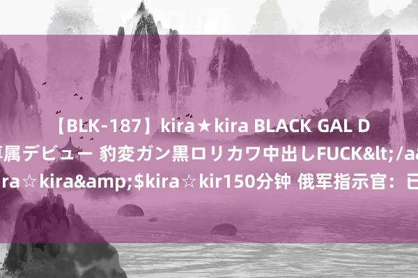 【BLK-187】kira★kira BLACK GAL DEBUT 日焼け黒ギャル専属デビュー 豹変ガン黒ロリカワ中出しFUCK</a>2014-10-19kira☆kira&$kira☆kir150分钟 俄军指示官：已制止乌军在库尔斯克州的一齐手脚